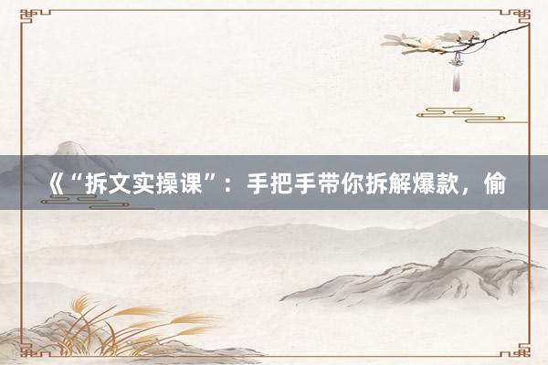 《“拆文实操课”:手把手带你拆解爆款,偷